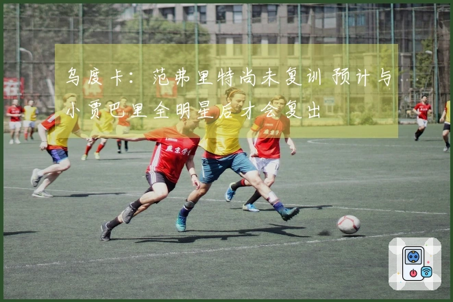 乌度卡：范弗里特尚未复训 预计与小贾巴里全明星后才会复出