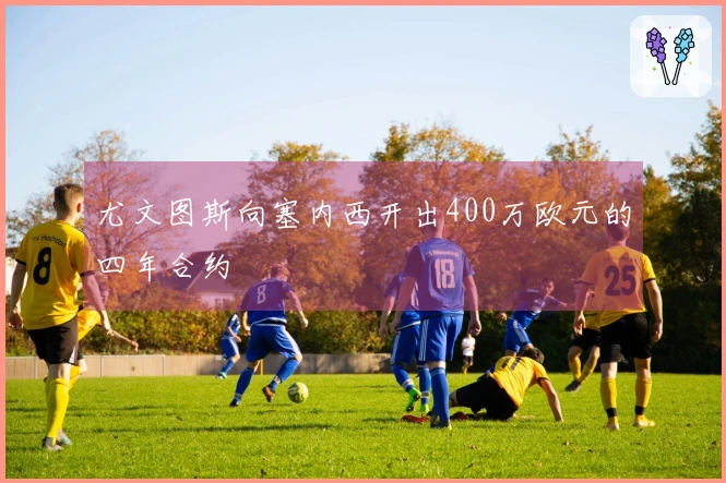 尤文图斯向塞内西开出400万欧元的四年合约