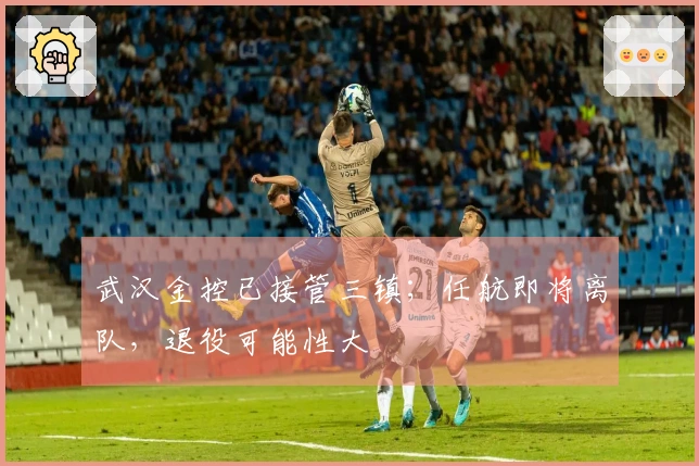 武汉金控已接管三镇；任航即将离队，退役可能性大