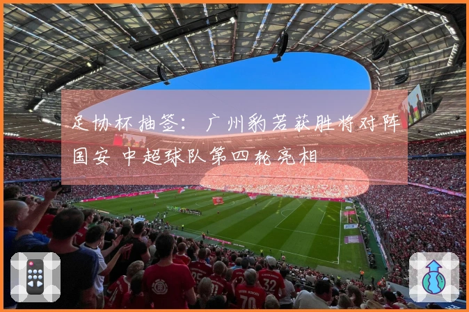 足协杯抽签：广州豹若获胜将对阵国安 中超球队第四轮亮相