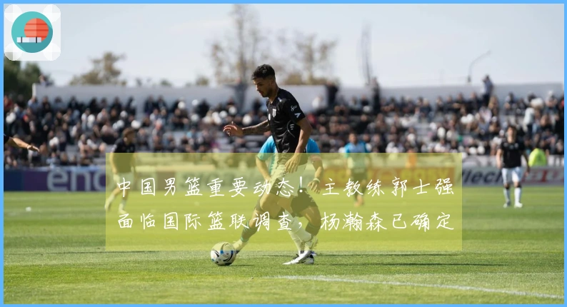 中国男篮重要动态！主教练郭士强面临国际篮联调查，杨瀚森已确定回归