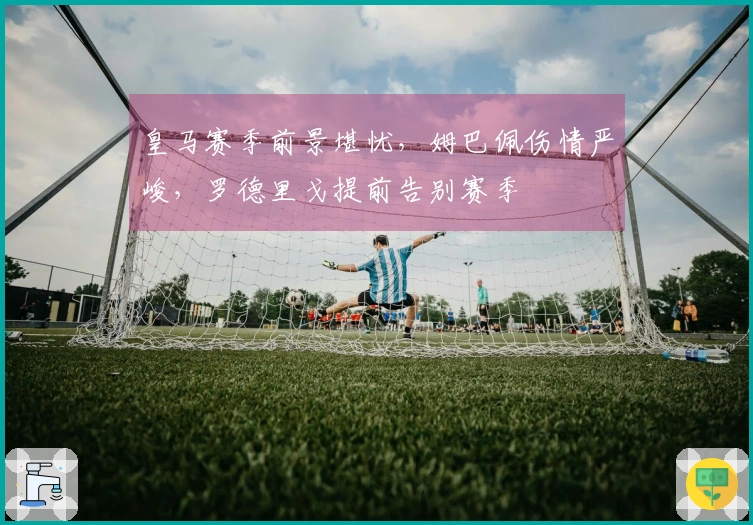 皇马赛季前景堪忧，姆巴佩伤情严峻，罗德里戈提前告别赛季