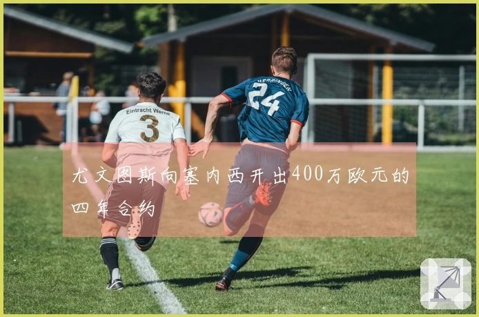 尤文图斯向塞内西开出400万欧元的四年合约