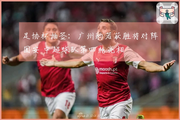 足协杯抽签：广州豹若获胜将对阵国安 中超球队第四轮亮相