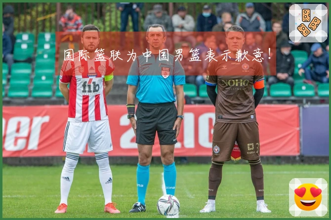 国际篮联为中国男篮表示歉意！