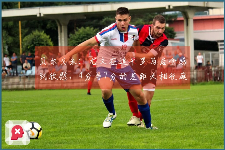贝尔戈米：尤文在追平罗马后会感到欣慰，4分与7分的差距大相径庭