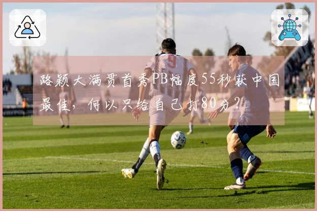 路颖大满贯首秀PB幅度55秒获中国最佳，何以只给自己打80分？