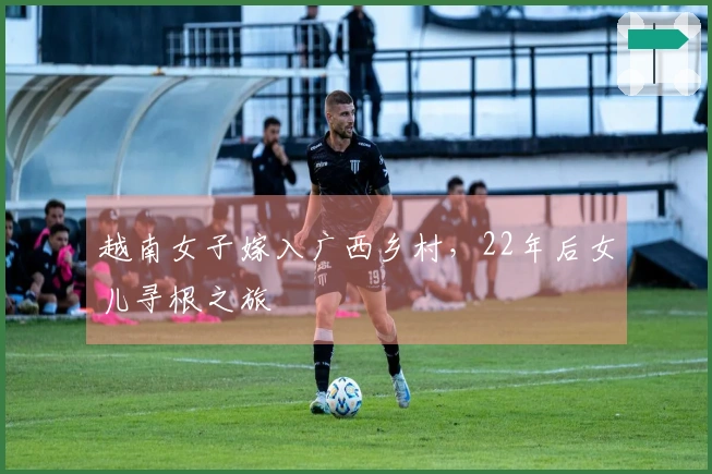 越南女子嫁入广西乡村，22年后女儿寻根之旅