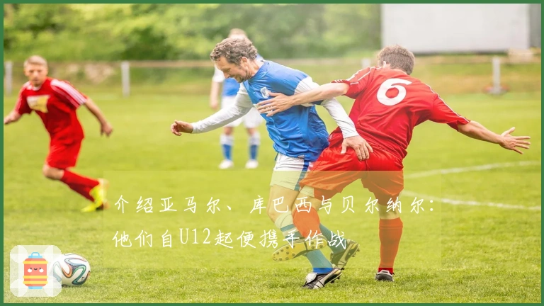 介绍亚马尔、库巴西与贝尔纳尔：他们自U12起便携手作战