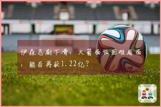 伊森急剧下滑，火箭面临困难局面，能否再获1.22亿？