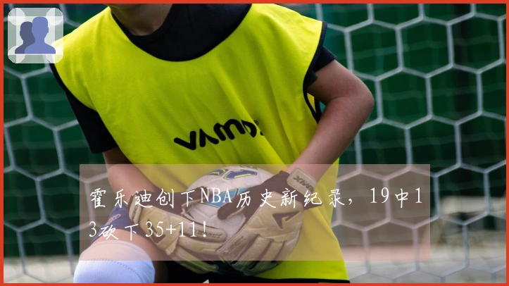 霍乐迪创下NBA历史新纪录，19中13砍下35+11！